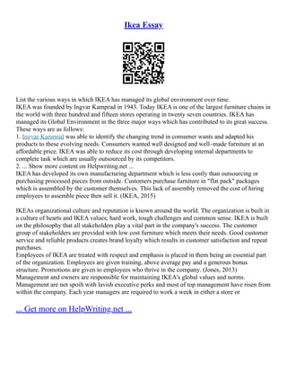 Ikea Essay
List the various ways in which IKEA has managed its global environment over time.
IKEA was founded by Ingvar Kamprad in 1943. Today IKEA is one of the largest furniture chains in
the world with three hundred and fifteen stores operating in twenty seven countries. IKEA has
managed its Global Environment in the three major ways which has contributed to its great success.
These ways are as follows:
1. Ingvar Kamprad was able to identify the changing trend in consumer wants and adapted his
products to these evolving needs. Consumers wanted well designed and well–made furniture at an
affordable price. IKEA was able to reduce its cost through developing internal departments to
complete task which are usually outsourced by its competitors.
2. ... Show more content on Helpwriting.net ...
IKEA has developed its own manufacturing department which is less costly than outsourcing or
purchasing processed pieces from outside. Customers purchase furniture in "flat pack" packages
which is assembled by the customer themselves. This lack of assembly removed the cost of hiring
employees to assemble piece then sell it. (IKEA, 2015)
IKEAs organizational culture and reputation is known around the world. The organization is built in
a culture of hearts and IKEA values; hard work, tough challenges and common sense. IKEA is built
on the philosophy that all stakeholders play a vital part in the company's success. The customer
group of stakeholders are provided with low cost furniture which meets their needs. Good customer
service and reliable products creates brand loyalty which results in customer satisfaction and repeat
purchases.
Employees of IKEA are treated with respect and emphasis is placed in them being an essential part
of the organization. Employees are given training, above average pay and a generous bonus
structure. Promotions are given to employees who thrive in the company. (Jones, 2013)
Management and owners are responsible for maintaining IKEA's global values and norms.
Management are not spoilt with lavish executive perks and most of top management have risen from
within the company. Each year managers are required to work a week in either a store or
... Get more on HelpWriting.net ...
 