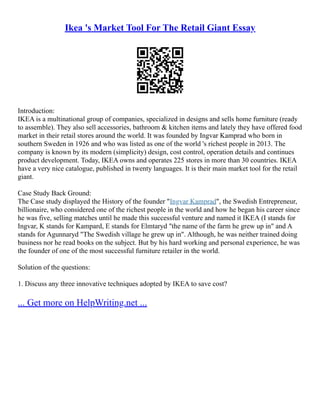 Ikea 's Market Tool For The Retail Giant Essay
Introduction:
IKEA is a multinational group of companies, specialized in designs and sells home furniture (ready
to assemble). They also sell accessories, bathroom & kitchen items and lately they have offered food
market in their retail stores around the world. It was founded by Ingvar Kamprad who born in
southern Sweden in 1926 and who was listed as one of the world 's richest people in 2013. The
company is known by its modern (simplicity) design, cost control, operation details and continues
product development. Today, IKEA owns and operates 225 stores in more than 30 countries. IKEA
have a very nice catalogue, published in twenty languages. It is their main market tool for the retail
giant.
Case Study Back Ground:
The Case study displayed the History of the founder "Ingvar Kamprad", the Swedish Entrepreneur,
billionaire, who considered one of the richest people in the world and how he began his career since
he was five, selling matches until he made this successful venture and named it IKEA (I stands for
Ingvar, K stands for Kampard, E stands for Elmtaryd "the name of the farm he grew up in" and A
stands for Agunnaryd "The Swedish village he grew up in". Although, he was neither trained doing
business nor he read books on the subject. But by his hard working and personal experience, he was
the founder of one of the most successful furniture retailer in the world.
Solution of the questions:
1. Discuss any three innovative techniques adopted by IKEA to save cost?
... Get more on HelpWriting.net ...
 
