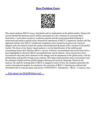 Ikea Problem Essay
This report analyses IKEA's issues, drawbacks and its implications in the global market. Along with
reasons behind the furniture giant's pitfalls, presented are a few solutions to overcome these
drawbacks. I used online resources, academic journals and the course prescribed textbook to
understand and analyse and develop a theoretical explanation of IKEA 's expansion, hurdles and The
approach clarifies how IKEA 's traditional competency base needed to be preserved, renewed,
adapted, and reinvented to match the market and institutional demands of the variation in the global
market. The focus of my theory–based analysis is on the identification of the enabling and
constraining factors that influence IKEA 's success. Political, environmental and social factors have
been highlighted to illustrate IKEA's accomplishments and its deficits. These factors have been
accounted in since they draw attention to the changes and developments in the global arena, vital for
globalization and growth of trade across nations. This helps understand the macro environment and
the strategies aligned with the global changes affecting the business landscape. Based on this
analysis, the specific learning path of IKEA is mapped in terms of how the company penetrates the
various international markets. In conclusion, the outcomes of IKEA 's learning are outlined and
illustrated with its concrete plans and actions. CONTENTS 1. Introduction : IKEA – A success story
... Get more on HelpWriting.net ...
 