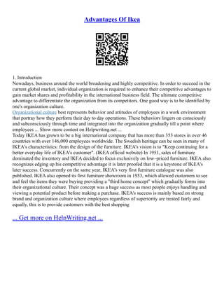 Advantages Of Ikea
1. Introduction
Nowadays, business around the world broadening and highly competitive. In order to succeed in the
current global market, individual organization is required to enhance their competitive advantages to
gain market shares and profitability in the international business field. The ultimate competitive
advantage to differentiate the organization from its competitors. One good way is to be identified by
one's organization culture.
Organizational culture best represents behavior and attitudes of employees in a work environment
that portray how they perform their day to day operations. These behaviors lingers on consciously
and subconsciously through time and integrated into the organization gradually till a point where
employees ... Show more content on Helpwriting.net ...
Today IKEA has grown to be a big international company that has more than 353 stores in over 46
countries with over 146,000 employees worldwide. The Swedish heritage can be seen in many of
IKEA's characteristics: from the design of the furniture. IKEA's vision is to "Keep continuing for a
better everyday life of IKEA's customer". (IKEA official website) In 1951, sales of furniture
dominated the inventory and IKEA decided to focus exclusively on low–priced furniture. IKEA also
recognizes edging up his competitive advantage it is later proofed that it is a keystone of IKEA's
later success. Concurrently on the same year, IKEA's very first furniture catalogue was also
published. IKEA also opened its first furniture showroom in 1953, which allowed customers to see
and feel the items they were buying providing a "third home concept" which gradually forms into
their organizational culture. Their concept was a huge success as most people enjoys handling and
viewing a potential product before making a purchase. IKEA's success is mainly based on strong
brand and organization culture where employees regardless of superiority are treated fairly and
equally, this is to provide customers with the best shopping
... Get more on HelpWriting.net ...
 