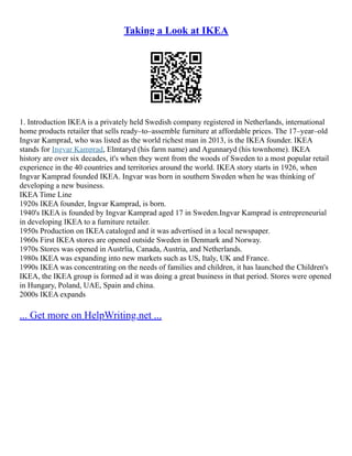 Taking a Look at IKEA
1. Introduction IKEA is a privately held Swedish company registered in Netherlands, international
home products retailer that sells ready–to–assemble furniture at affordable prices. The 17–year–old
Ingvar Kamprad, who was listed as the world richest man in 2013, is the IKEA founder. IKEA
stands for Ingvar Kamprad, Elmtaryd (his farm name) and Agunnaryd (his townhome). IKEA
history are over six decades, it's when they went from the woods of Sweden to a most popular retail
experience in the 40 countries and territories around the world. IKEA story starts in 1926, when
Ingvar Kamprad founded IKEA. Ingvar was born in southern Sweden when he was thinking of
developing a new business.
IKEA Time Line
1920s IKEA founder, Ingvar Kamprad, is born.
1940's IKEA is founded by Ingvar Kamprad aged 17 in Sweden.Ingvar Kamprad is entrepreneurial
in developing IKEA to a furniture retailer.
1950s Production on IKEA cataloged and it was advertised in a local newspaper.
1960s First IKEA stores are opened outside Sweden in Denmark and Norway.
1970s Stores was opened in Austrlia, Canada, Austria, and Netherlands.
1980s IKEA was expanding into new markets such as US, Italy, UK and France.
1990s IKEA was concentrating on the needs of families and children, it has launched the Children's
IKEA, the IKEA group is formed ad it was doing a great business in that period. Stores were opened
in Hungary, Poland, UAE, Spain and china.
2000s IKEA expands
... Get more on HelpWriting.net ...
 