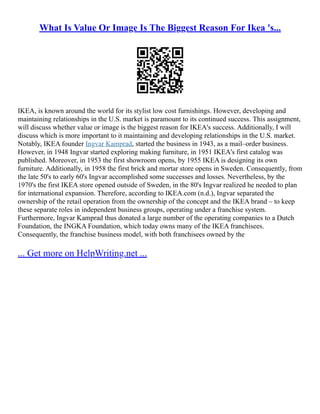 What Is Value Or Image Is The Biggest Reason For Ikea 's...
IKEA, is known around the world for its stylist low cost furnishings. However, developing and
maintaining relationships in the U.S. market is paramount to its continued success. This assignment,
will discuss whether value or image is the biggest reason for IKEA's success. Additionally, I will
discuss which is more important to it maintaining and developing relationships in the U.S. market.
Notably, IKEA founder Ingvar Kamprad, started the business in 1943, as a mail–order business.
However, in 1948 Ingvar started exploring making furniture, in 1951 IKEA's first catalog was
published. Moreover, in 1953 the first showroom opens, by 1955 IKEA is designing its own
furniture. Additionally, in 1958 the first brick and mortar store opens in Sweden. Consequently, from
the late 50's to early 60's Ingvar accomplished some successes and losses. Nevertheless, by the
1970's the first IKEA store opened outside of Sweden, in the 80's Ingvar realized he needed to plan
for international expansion. Therefore, according to IKEA.com (n.d.), Ingvar separated the
ownership of the retail operation from the ownership of the concept and the IKEA brand – to keep
these separate roles in independent business groups, operating under a franchise system.
Furthermore, Ingvar Kamprad thus donated a large number of the operating companies to a Dutch
Foundation, the INGKA Foundation, which today owns many of the IKEA franchisees.
Consequently, the franchise business model, with both franchisees owned by the
... Get more on HelpWriting.net ...
 