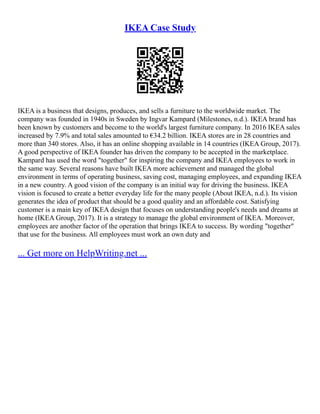 IKEA Case Study
IKEA is a business that designs, produces, and sells a furniture to the worldwide market. The
company was founded in 1940s in Sweden by Ingvar Kampard (Milestones, n.d.). IKEA brand has
been known by customers and become to the world's largest furniture company. In 2016 IKEA sales
increased by 7.9% and total sales amounted to €34.2 billion. IKEA stores are in 28 countries and
more than 340 stores. Also, it has an online shopping available in 14 countries (IKEA Group, 2017).
A good perspective of IKEA founder has driven the company to be accepted in the marketplace.
Kampard has used the word "together" for inspiring the company and IKEA employees to work in
the same way. Several reasons have built IKEA more achievement and managed the global
environment in terms of operating business, saving cost, managing employees, and expanding IKEA
in a new country. A good vision of the company is an initial way for driving the business. IKEA
vision is focused to create a better everyday life for the many people (About IKEA, n.d.). Its vision
generates the idea of product that should be a good quality and an affordable cost. Satisfying
customer is a main key of IKEA design that focuses on understanding people's needs and dreams at
home (IKEA Group, 2017). It is a strategy to manage the global environment of IKEA. Moreover,
employees are another factor of the operation that brings IKEA to success. By wording "together"
that use for the business. All employees must work an own duty and
... Get more on HelpWriting.net ...
 