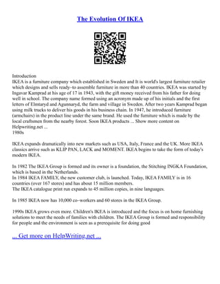 The Evolution Of IKEA
Introduction
IKEA is a furniture company which established in Sweden and It is world's largest furniture retailer
which designs and sells ready–to assemble furniture in more than 40 countries. IKEA was started by
Ingavar Kamprad at his age of 17 in 1943, with the gift money received from his father for doing
well in school. The company name formed using an acronym made up of his initials and the first
letters of Elmtaryd and Agunnaryd, the farm and village in Sweden. After two years Kamprad began
using milk trucks to deliver his goods in his business chain. In 1947, he introduced furniture
(armchairs) in the product line under the same brand. He used the furniture which is made by the
local craftsmen from the nearby forest. Soon IKEA products ... Show more content on
Helpwriting.net ...
1980s
IKEA expands dramatically into new markets such as USA, Italy, France and the UK. More IKEA
classics arrive such as KLIP PAN, LACK and MOMENT. IKEA begins to take the form of today's
modern IKEA.
In 1982 The IKEA Group is formed and its owner is a foundation, the Stitching INGKA Foundation,
which is based in the Netherlands.
In 1984 IKEA FAMILY, the new customer club, is launched. Today, IKEA FAMILY is in 16
countries (over 167 stores) and has about 15 million members.
The IKEA catalogue print run expands to 45 million copies, in nine languages.
In 1985 IKEA now has 10,000 co–workers and 60 stores in the IKEA Group.
1990s IKEA grows even more. Children's IKEA is introduced and the focus is on home furnishing
solutions to meet the needs of families with children. The IKEA Group is formed and responsibility
for people and the environment is seen as a prerequisite for doing good
... Get more on HelpWriting.net ...
 