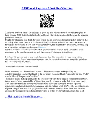 A Different Approach About Ikea's Success
A different approach about Ikea's success is given by Sara Kristofferson in her book Designed by
Ikea, London 2014. In the first chapter, Kristofferson refers to the relationship between the swedish
goverment and Ikea.
Swedes love Ikea and Ikea itself shows its origins by his colors, his democratic policy and even the
food they serve inside of their stores. In one way we could assert that Ikea sells the "swedishness"
through its products and it does that by using narratives, that might not be always true, but they help
us to remember and associate Ikea with Sweden.
Ikea has powerful connections with Swedish government and swedish people, indeed no other
companies in the world represents so well the country of origin and its traditions.
It is from this colossal and so appreciated company that this essay aims to rise a more critical
discussion around Frugal Innovation in general, and the personal interest that companies gain from
this apparently "healthy" term.
The doubtful sides of a "healthy" mood.
In the autumn of 2012 Ikea released its new ... Show more content on Helpwriting.net ...
An other important concept that I read in the previously mentioned book "Design for the real World"
was the idea of "Integration of tradition."
The author asserts that expecially after the second world war, it was a really common trend in USA
to use some of asian products like a Tatami for example, in order to make their home more exotic.
Now this is for the author a completely nosense and ridiculous expedient, because Japanese
appartments has been designed to be integrated with the Tatami, while USA's villas are certainly not.
Papanek thought that only local people know their traditions and their needs more than anybody
else, and for this reason if a global company wants to sell its products abroad, should hire local
... Get more on HelpWriting.net ...
 