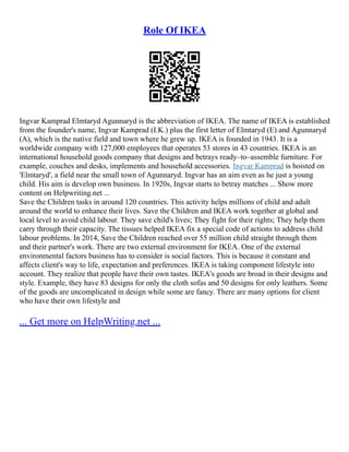 Role Of IKEA
Ingvar Kamprad Elmtaryd Agunnaryd is the abbreviation of IKEA. The name of IKEA is established
from the founder's name, Ingvar Kamprad (I.K.) plus the first letter of Elmtaryd (E) and Agunnaryd
(A), which is the native field and town where he grew up. IKEA is founded in 1943. It is a
worldwide company with 127,000 employees that operates 53 stores in 43 countries. IKEA is an
international household goods company that designs and betrays ready–to–assemble furniture. For
example, couches and desks, implements and household accessories. Ingvar Kamprad is hoisted on
'Elmtaryd', a field near the small town of Agunnaryd. Ingvar has an aim even as he just a young
child. His aim is develop own business. In 1920s, Ingvar starts to betray matches ... Show more
content on Helpwriting.net ...
Save the Children tasks in around 120 countries. This activity helps millions of child and adult
around the world to enhance their lives. Save the Children and IKEA work together at global and
local level to avoid child labour. They save child's lives; They fight for their rights; They help them
carry through their capacity. The tissues helped IKEA fix a special code of actions to address child
labour problems. In 2014, Save the Children reached over 55 million child straight through them
and their partner's work. There are two external environment for IKEA. One of the external
environmental factors business has to consider is social factors. This is because it constant and
affects client's way to life, expectation and preferences. IKEA is taking component lifestyle into
account. They realize that people have their own tastes. IKEA's goods are broad in their designs and
style. Example, they have 83 designs for only the cloth sofas and 50 designs for only leathers. Some
of the goods are uncomplicated in design while some are fancy. There are many options for client
who have their own lifestyle and
... Get more on HelpWriting.net ...
 