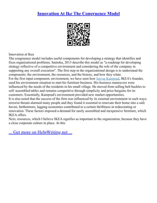 Innovation At Ike The Congruence Model
Innovation at Ikea
The congruence model includes useful components for developing a strategy that identifies and
fixes organizational problems. Santoku, 2013 describe this model as "a roadmap for developing
strategy reflective of a competitive environment and considering the role of the company in
supporting any overall execution". The first step in the organizational design is to understand the
components: the environment, the resources, and the history, and how they relate.
For the first input component, environment, we have seen how Ingvar Kamprad, IKEA's founder,
used his environment situation to start his furniture business. His business maneuvers were
influenced by the needs of the residents in his small village. He moved from selling belt buckles to
self–assembled tables and remains competitive through simplicity and price bargains for its
customers. Essentially, Kamprad's environment provided new market opportunities.
It is also noted that the success of the firm was influenced by its external environment in such ways:
terrorist threats alarmed many people and they found it essential to renovate their home into a safe
haven, furthermore, lagging economies contributed to a certain thriftiness in redecorating or
renovation. These factors imposed a demand for easily assembled and inexpensive furniture, which
IKEA offers.
Next, resources, which I believe IKEA signifies as important to the organization, because they have
a close corporate culture in place. At this
... Get more on HelpWriting.net ...
 
