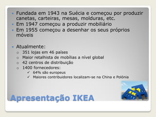Apresentação IKEA
 Fundada em 1943 na Suécia e começou por produzir
canetas, carteiras, mesas, molduras, etc.
 Em 1947 começou a produzir mobiliário
 Em 1955 começou a desenhar os seus próprios
móveis
 Atualmente:
o 351 lojas em 46 países
o Maior retalhista de mobílias a nível global
o 42 centros de distribuição
o 1400 fornecedores:
 64% são europeus
 Maiores contribuidores localizam-se na China e Polónia
 