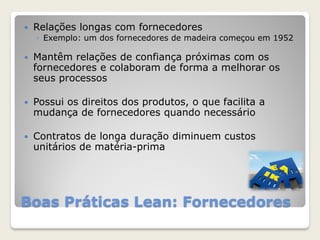 Boas Práticas Lean: Fornecedores
 Relações longas com fornecedores
◦ Exemplo: um dos fornecedores de madeira começou em 1952
 Mantêm relações de confiança próximas com os
fornecedores e colaboram de forma a melhorar os
seus processos
 Possui os direitos dos produtos, o que facilita a
mudança de fornecedores quando necessário
 Contratos de longa duração diminuem custos
unitários de matéria-prima
 