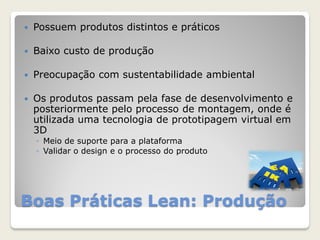 Boas Práticas Lean: Produção
 Possuem produtos distintos e práticos
 Baixo custo de produção
 Preocupação com sustentabilidade ambiental
 Os produtos passam pela fase de desenvolvimento e
posteriormente pelo processo de montagem, onde é
utilizada uma tecnologia de prototipagem virtual em
3D
◦ Meio de suporte para a plataforma
◦ Validar o design e o processo do produto
 