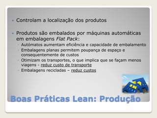 Boas Práticas Lean: Produção
 Controlam a localização dos produtos
 Produtos são embalados por máquinas automáticas
em embalagens Flat Pack:
◦ Autómatos aumentam eficiência e capacidade de embalamento
◦ Embalagens planas permitem poupança de espaço e
consequentemente de custos
◦ Otimizam os transportes, o que implica que se façam menos
viagens - reduz custo de transporte
◦ Embalagens recicladas – reduz custos
 