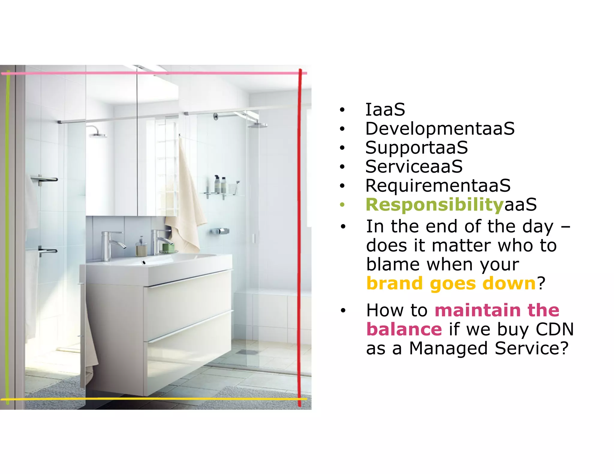 • IaaS 
• DevelopmentaaS 
• SupportaaS 
• ServiceaaS 
• RequirementaaS 
• ResponsibilityaaS 
• In the end of the day – 
does it matter who to 
blame when your 
brand goes down? 
• How to maintain the 
balance if we buy CDN 
as a Managed Service? 
 