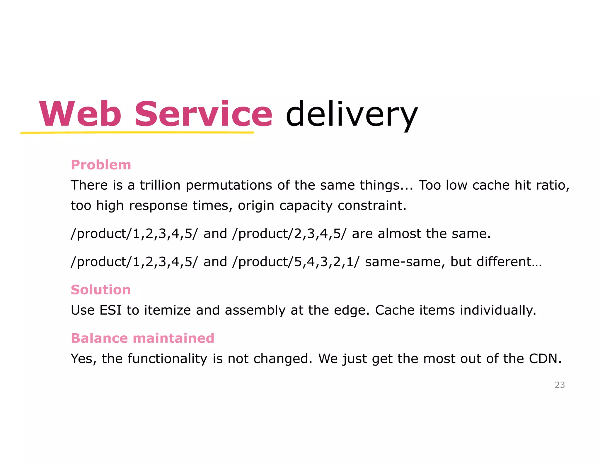 Web Service delivery 
Problem 
There is a trillion permutations of the same things... Too low cache hit ratio, 
too high response times, origin capacity constraint. 
/product/1,2,3,4,5/ and /product/2,3,4,5/ are almost the same. 
/product/1,2,3,4,5/ and /product/5,4,3,2,1/ same-same, but different… 
Solution 
Use ESI to itemize and assembly at the edge. Cache items individually. 
Balance maintained 
Yes, the functionality is not changed. We just get the most out of the CDN. 
23 
 