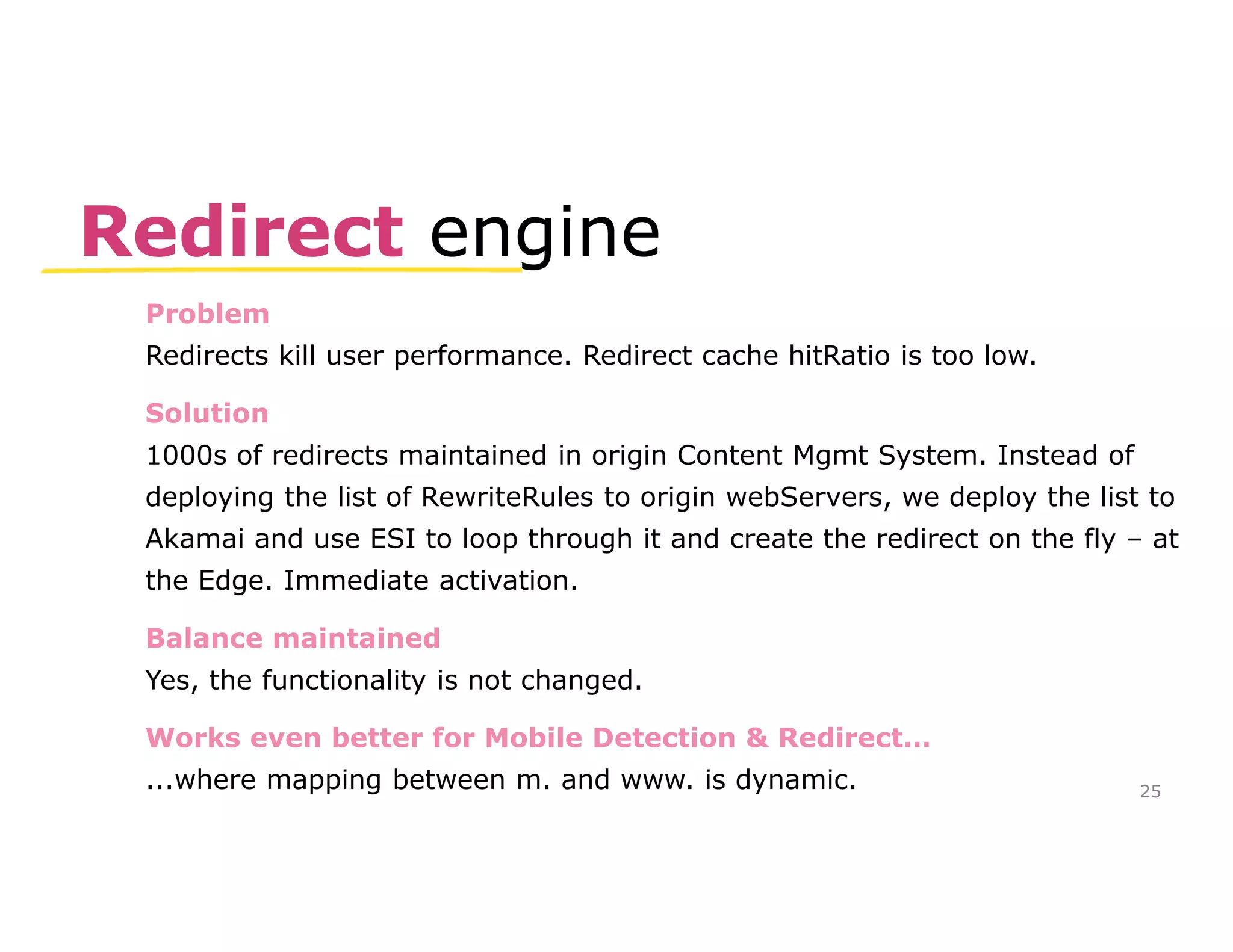 Redirect engine 
Problem 
Redirects kill user performance. Redirect cache hitRatio is too low. 
Solution 
1000s of redirects maintained in origin Content Mgmt System. Instead of 
deploying the list of RewriteRules to origin webServers, we deploy the list to 
Akamai and use ESI to loop through it and create the redirect on the fly – at 
the Edge. Immediate activation. 
Balance maintained 
Yes, the functionality is not changed. 
Works even better for Mobile Detection & Redirect… 
...where mapping between m. and www. is dynamic. 
25 
 