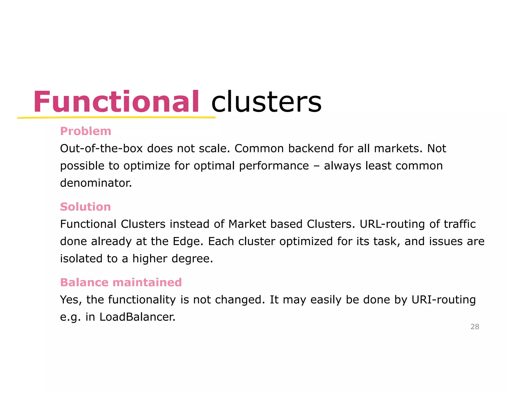 Functional clusters 
Problem 
Out-of-the-box does not scale. Common backend for all markets. Not 
possible to optimize for optimal performance – always least common 
denominator. 
Solution 
Functional Clusters instead of Market based Clusters. URL-routing of traffic 
done already at the Edge. Each cluster optimized for its task, and issues are 
isolated to a higher degree. 
Balance maintained 
Yes, the functionality is not changed. It may easily be done by URI-routing 
e.g. in LoadBalancer. 
28 
 