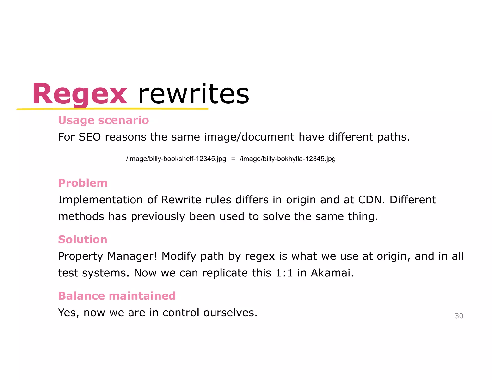 Regex rewrites 
Usage scenario 
For SEO reasons the same image/document have different paths. 
Problem 
Implementation of Rewrite rules differs in origin and at CDN. Different 
methods has previously been used to solve the same thing. 
Solution 
Property Manager! Modify path by regex is what we use at origin, and in all 
test systems. Now we can replicate this 1:1 in Akamai. 
Balance maintained 
Yes, now we are in control ourselves. 
30 
/image/billy-bookshelf-12345.jpg = /image/billy-bokhylla-12345.jpg 
 