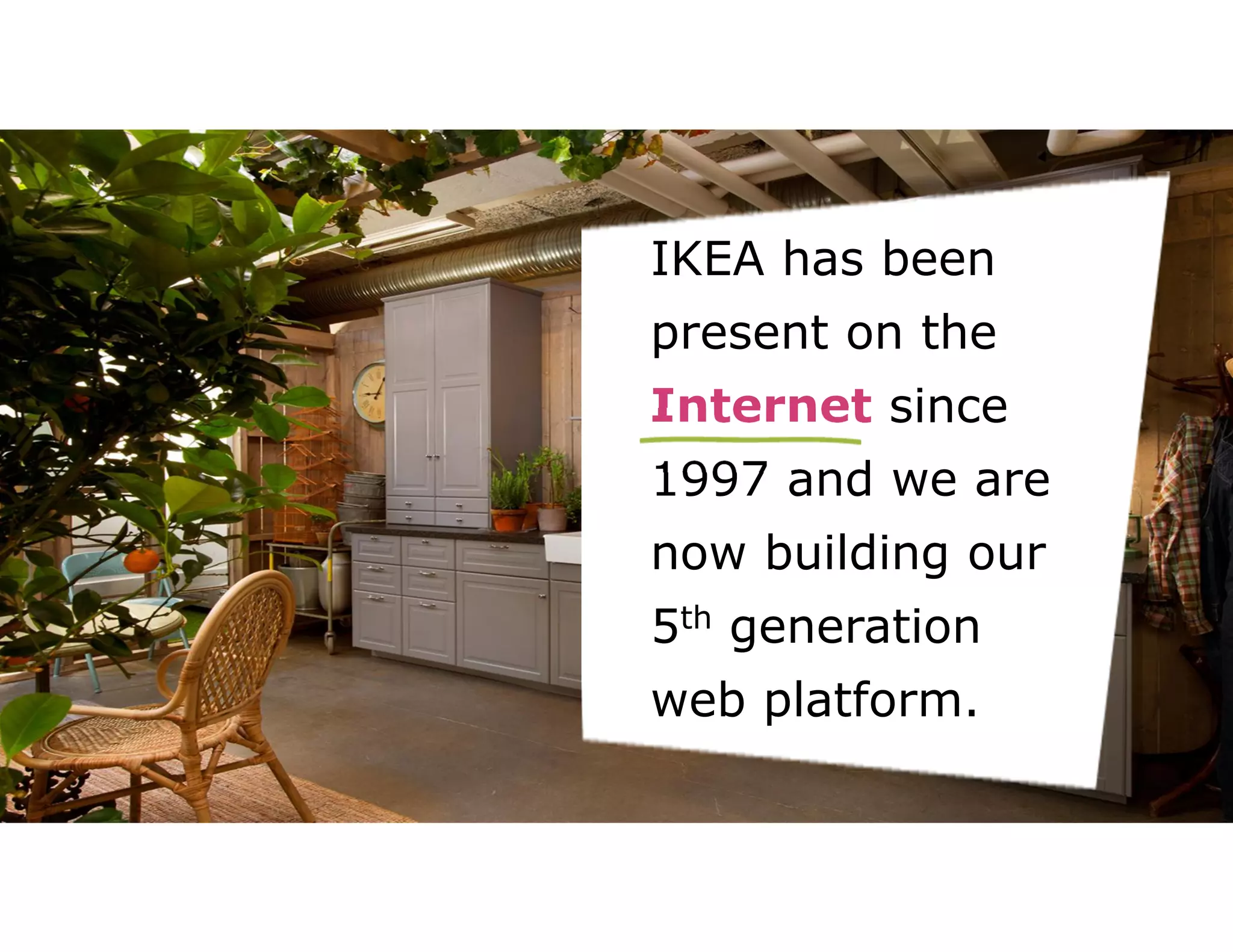 IKEA has been 
present on the 
Internet since 
1997 and we are 
now building our 
5th generation 
web platform. 
 