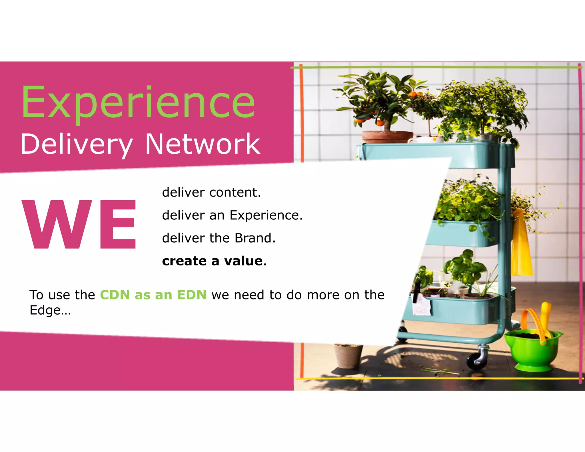 Experience 
Delivery Network 
deliver content. 
deliver an Experience. 
deliver the Brand. 
create a value. WE 
To use the CDN as an EDN we need to do more on the 
Edge… 
 