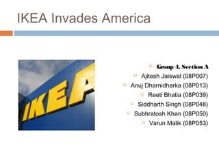 IKEA Invades America
 Group 4, Section A
 Ajitesh Jaiswal (08P007)
 Anuj Dharnidharka (08P013)
 Reeti Bhatia (08P039)
 Siddharth Singh (08P048)
 Subhratosh Khan (08P050)
 Varun Malik (08P053)
 