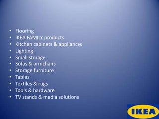 •   Flooring
•   IKEA FAMILY products
•   Kitchen cabinets & appliances
•   Lighting
•   Small storage
•   Sofas & armchairs
•   Storage furniture
•   Tables
•   Textiles & rugs
•   Tools & hardware
•   TV stands & media solutions
 