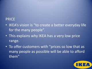 PRICE
• IKEA’s vision is “to create a better everyday life
  for the many people”.
• This explains why IKEA has a very low price
  range.
• To offer customers with “prices so low that as
  many people as possible will be able to afford
  them”
 