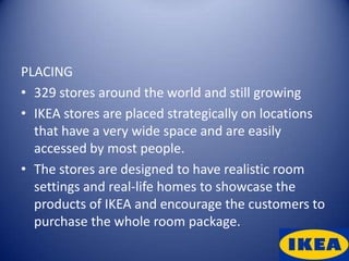 PLACING
• 329 stores around the world and still growing
• IKEA stores are placed strategically on locations
  that have a very wide space and are easily
  accessed by most people.
• The stores are designed to have realistic room
  settings and real-life homes to showcase the
  products of IKEA and encourage the customers to
  purchase the whole room package.
 