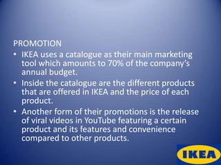 PROMOTION
• IKEA uses a catalogue as their main marketing
  tool which amounts to 70% of the company’s
  annual budget.
• Inside the catalogue are the different products
  that are offered in IKEA and the price of each
  product.
• Another form of their promotions is the release
  of viral videos in YouTube featuring a certain
  product and its features and convenience
  compared to other products.
 