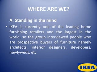 WHERE ARE WE?
 A. Standing in the mind
• IKEA is currently one of the leading home
  furnishing retailers and the largest in the
  world, so the group interviewed people who
  are prospective buyers of furniture namely
  architects, interior designers, developers,
  newlyweds, etc.
 
