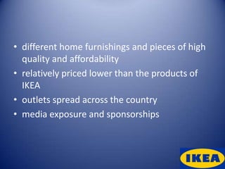 • different home furnishings and pieces of high
  quality and affordability
• relatively priced lower than the products of
  IKEA
• outlets spread across the country
• media exposure and sponsorships
 