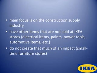 • main focus is on the construction supply
  industry
• have other items that are not sold at IKEA
  stores (electrical items, paints, power tools,
  automotive items, etc.)
• do not create that much of an impact (small-
  time furniture stores)
 