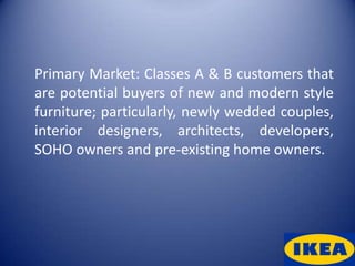 Primary Market: Classes A & B customers that
are potential buyers of new and modern style
furniture; particularly, newly wedded couples,
interior designers, architects, developers,
SOHO owners and pre-existing home owners.
 