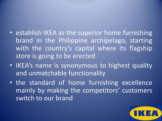 • establish IKEA as the superior home furnishing
  brand in the Philippine archipelago, starting
  with the country’s capital where its flagship
  store is going to be erected
• IKEA’s name is synonymous to highest quality
  and unmatchable functionality
• the standard of home furnishing excellence
  mainly by making the competitors’ customers
  switch to our brand
 