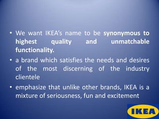 • We want IKEA’s name to be synonymous to
  highest      quality     and     unmatchable
  functionality.
• a brand which satisfies the needs and desires
  of the most discerning of the industry
  clientele
• emphasize that unlike other brands, IKEA is a
  mixture of seriousness, fun and excitement
 