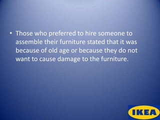 • Those who preferred to hire someone to
  assemble their furniture stated that it was
  because of old age or because they do not
  want to cause damage to the furniture.
 
