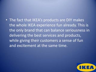 • The fact that IKEA’s products are DIY makes
  the whole IKEA experience fun already. This is
  the only brand that can balance seriousness in
  delivering the best services and products,
  while giving their customers a sense of fun
  and excitement at the same time.
 
