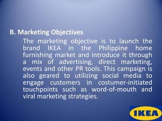 B. Marketing Objectives
    The marketing objective is to launch the
    brand IKEA in the Philippine home
    furnishing market and introduce it through
    a mix of advertising, direct marketing,
    events and other PR tools. This campaign is
    also geared to utilizing social media to
    engage customers in costumer-initiated
    touchpoints such as word-of-mouth and
    viral marketing strategies.
 