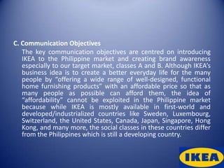 C. Communication Objectives
   The key communication objectives are centred on introducing
   IKEA to the Philippine market and creating brand awareness
   especially to our target market, classes A and B. Although IKEA’s
   business idea is to create a better everyday life for the many
   people by “offering a wide range of well-designed, functional
   home furnishing products” with an affordable price so that as
   many people as possible can afford them, the idea of
   “affordability” cannot be exploited in the Philippine market
   because while IKEA is mostly available in first-world and
   developed/industrialized countries like Sweden, Luxembourg,
   Switzerland, the United States, Canada, Japan, Singapore, Hong
   Kong, and many more, the social classes in these countries differ
   from the Philippines which is still a developing country.
 