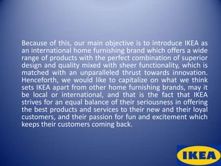 Because of this, our main objective is to introduce IKEA as
an international home furnishing brand which offers a wide
range of products with the perfect combination of superior
design and quality mixed with sheer functionality, which is
matched with an unparalleled thrust towards innovation.
Henceforth, we would like to capitalize on what we think
sets IKEA apart from other home furnishing brands, may it
be local or international, and that is the fact that IKEA
strives for an equal balance of their seriousness in offering
the best products and services to their new and their loyal
customers, and their passion for fun and excitement which
keeps their customers coming back.
 