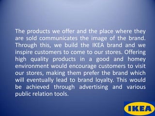 The products we offer and the place where they
are sold communicates the image of the brand.
Through this, we build the IKEA brand and we
inspire customers to come to our stores. Offering
high quality products in a good and homey
environment would encourage customers to visit
our stores, making them prefer the brand which
will eventually lead to brand loyalty. This would
be achieved through advertising and various
public relation tools.
 