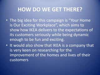 HOW DO WE GET THERE?
• The big idea for this campaign is “Your Home
  is Our Exciting Workplace”, which aims to
  show how IKEA delivers to the expectations of
  its customers seriously while being dynamic
  enough to be fun and exciting.
• It would also show that IKEA is a company that
  is very keen on researching for the
  improvement of the homes and lives of their
  customers
 