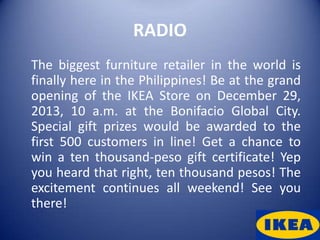 RADIO
The biggest furniture retailer in the world is
finally here in the Philippines! Be at the grand
opening of the IKEA Store on December 29,
2013, 10 a.m. at the Bonifacio Global City.
Special gift prizes would be awarded to the
first 500 customers in line! Get a chance to
win a ten thousand-peso gift certificate! Yep
you heard that right, ten thousand pesos! The
excitement continues all weekend! See you
there!
 