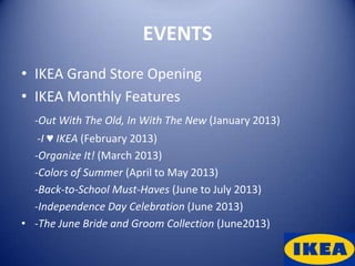 EVENTS
• IKEA Grand Store Opening
• IKEA Monthly Features
  -Out With The Old, In With The New (January 2013)
   -I ♥ IKEA (February 2013)
  -Organize It! (March 2013)
  -Colors of Summer (April to May 2013)
  -Back-to-School Must-Haves (June to July 2013)
  -Independence Day Celebration (June 2013)
• -The June Bride and Groom Collection (June2013)
 