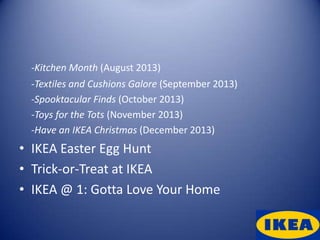 -Kitchen Month (August 2013)
 -Textiles and Cushions Galore (September 2013)
 -Spooktacular Finds (October 2013)
 -Toys for the Tots (November 2013)
 -Have an IKEA Christmas (December 2013)
• IKEA Easter Egg Hunt
• Trick-or-Treat at IKEA
• IKEA @ 1: Gotta Love Your Home
 