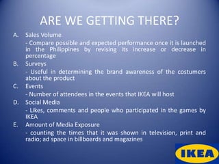 ARE WE GETTING THERE?
A. Sales Volume
   - Compare possible and expected performance once it is launched
   in the Philippines by revising its increase or decrease in
   percentage
B. Surveys
   - Useful in determining the brand awareness of the costumers
   about the product
C. Events
   - Number of attendees in the events that IKEA will host
D. Social Media
   - Likes, comments and people who participated in the games by
   IKEA
E. Amount of Media Exposure
   - counting the times that it was shown in television, print and
   radio; ad space in billboards and magazines
 