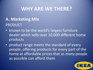 WHY ARE WE THERE?
A. Marketing Mix
PRODUCT
• known to be the world’s largest furniture
  dealer which sells over 10,000 different home
  products
• product range meets the standard of every
  people, offering products for every part of the
  home at affordable prices that as many people
  as possible can afford them
 