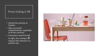 Prices Ending in 99
• Started this practice at
Sweden
• After successful
implementation, expanded
to all the countries
• Consumers read from left
to right, thus ending in 9
impacts their decision in a
positive way
 