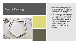 Value Pricing
• Decides the target price
first and then designs to
make within that price
• The strategy is best seen
as a pentagon, in which
form, function, quality,
sustainability and low
price constantly
compete with each
other
 