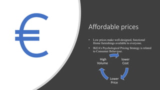 Affordable prices
• Low prices make well-designed, functional
Home furnishings available to everyone.
• IKEA’s Psychological Pricing Strategy is related
to Consumer Behaviour.
lower
Cost
Lower
Price
High
Volume
 