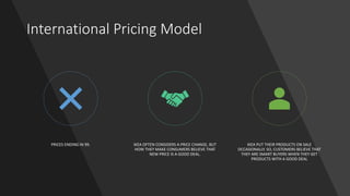 International Pricing Model
PRICES ENDING IN 99. IKEA OFTEN CONSIDERS A PRICE CHANGE, BUT
HOW THEY MAKE CONSUMERS BELIEVE THAT
NEW PRICE IS A GOOD DEAL.
IKEA PUT THEIR PRODUCTS ON SALE
OCCASIONALLY. SO, CUSTOMERS BELIEVE THAT
THEY ARE SMART BUYERS WHEN THEY GET
PRODUCTS WITH A GOOD DEAL
 