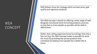 IKEA
CONCEPT
IKEA follows three tier strategy which are best price, god
quality and signature products.
The IKEA Concept is based on offering a wide range of well
designed, functional home furnishing products at prices
so low that as many people as possible will be able to
afford them.
Rather than selling expensive home furnishings that only a
few can buy, the IKEA Concept makes it possible to serve
the many by providing low-priced products that
contribute to helping more people live a better life at
home.
 